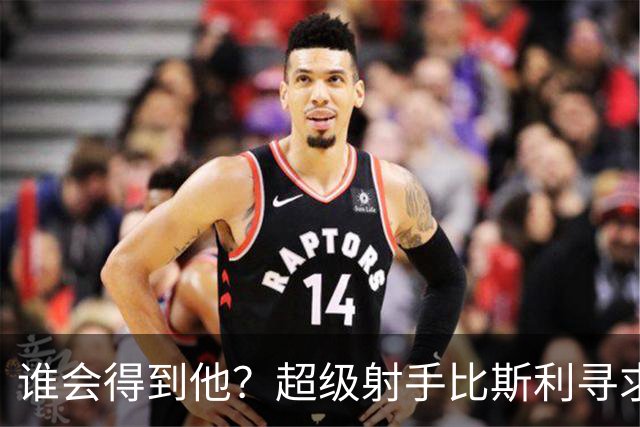 谁会得到他？超级射手比斯利寻求来中国打工，曾单赛季319记三分